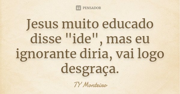 Jesus muito educado disse "ide", mas eu ignorante diria, vai logo desgraça.... Frase de TY Monteiro.