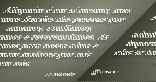 Ninguém é em sí mesmo, mas somos frações das pessoas que amamos, confiamos, admiramos e reverenciamos. As importamos para nossa alma e elas se tornam maiores qu... Frase de TY Monteiro.