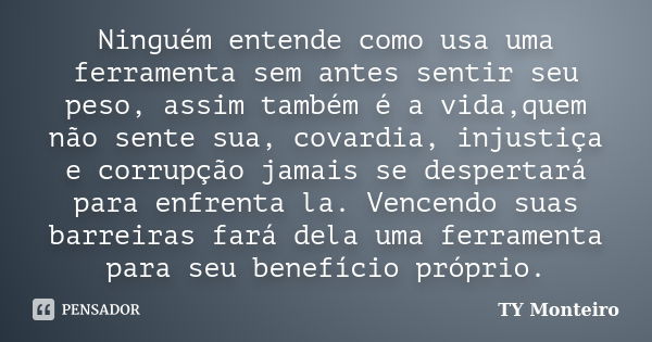 Ninguém entende como usa uma ferramenta sem antes sentir seu peso, assim também é a vida,quem não sente sua, covardia, injustiça e corrupção jamais se despertar... Frase de TY Monteiro.