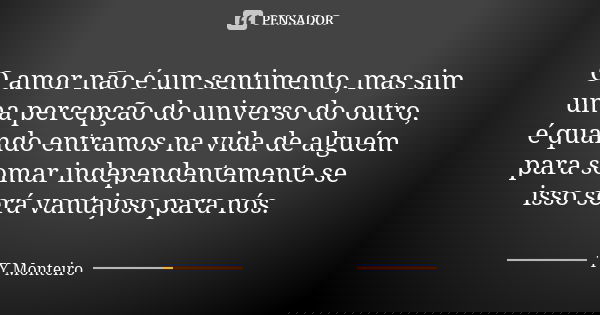 O amor não é um sentimento, mas sim uma percepção do universo do outro, é quando entramos na vida de alguém para somar independentemente se isso será vantajoso ... Frase de TY Monteiro.