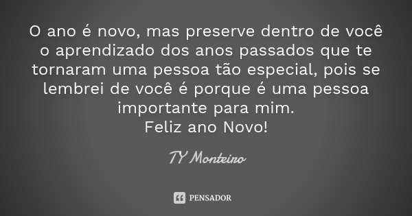 O ano é novo, mas preserve dentro de você o aprendizado dos anos passados que te tornaram uma pessoa tão especial, pois se lembrei de você é porque é uma pessoa... Frase de TY Monteiro.