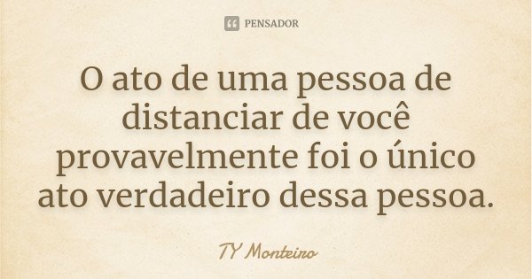 O ato de uma pessoa de distanciar de você provavelmente foi o único ato verdadeiro dessa pessoa.... Frase de TY Monteiro.