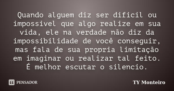 Quando alguem diz ser dificil ou impossivel que algo realize em sua vida, ele na verdade não diz da impossibilidade de você conseguir, mas fala de sua propria l... Frase de TY Monteiro.