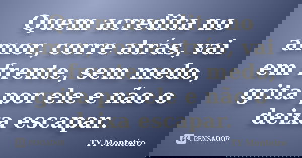 Quem acredita no amor, corre atrás, vai em frente, sem medo, grita por ele e não o deixa escapar.... Frase de TY Monteiro.