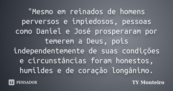 "Mesmo em reinados de homens perversos e impiedosos, pessoas como Daniel e José prosperaram por temerem a Deus, pois independentemente de suas condições e ... Frase de TY Monteiro.