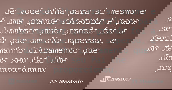Se você olha para si mesmo e vê uma grande cicatriz é para se lembrar quão grande foi a ferida que um dia superou, e do tamanho livramento que Deus seu Pai lhe ... Frase de TY Monteiro.