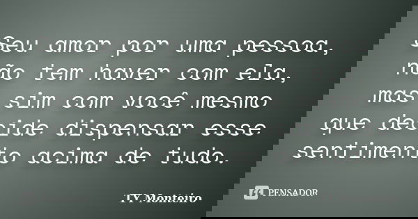 Seu amor por uma pessoa, não tem haver com ela, mas sim com você mesmo que decide dispensar esse sentimento acima de tudo.... Frase de TY Monteiro.