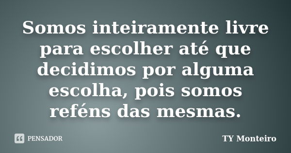 Somos inteiramente livre para escolher até que decidimos por alguma escolha, pois somos reféns das mesmas.... Frase de TY Monteiro.