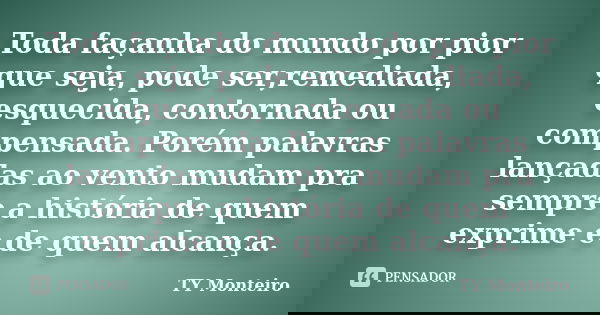 Toda façanha do mundo por pior que seja, pode ser,remediada, esquecida, contornada ou compensada. Porém palavras lançadas ao vento mudam pra sempre a história d... Frase de TY Monteiro.