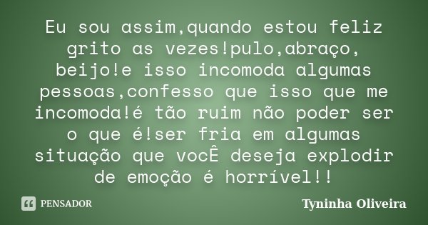 Eu sou assim,quando estou feliz grito as vezes!pulo,abraço, beijo!e isso incomoda algumas pessoas,confesso que isso que me incomoda!é tão ruim não poder ser o q... Frase de Tyninha Oliveira.