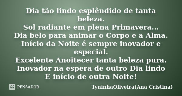 Dia tão lindo esplêndido de tanta beleza. Sol radiante em plena Primavera... Dia belo para animar o Corpo e a Alma. Início da Noite é sempre inovador e especial... Frase de TyninhaOliveira(Ana Cristina).