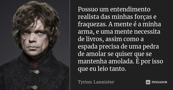 Possuo um entendimento realista das minhas forças e fraquezas. A mente é a minha arma, e uma mente necessita de livros, assim como a espada precisa de uma pedra... Frase de Tyrion Lannister.