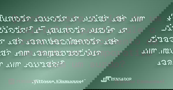 Quanto custa a vida de um idiota? E quanto vale a troca do conhecimento de um mudo em comparativo com um surdo?... Frase de Tyttosse Emmanuel.