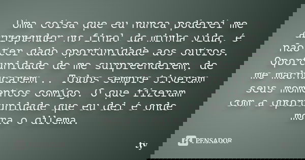 Uma coisa que eu nunca poderei me arrepender no final da minha vida, é não ter dado oportunidade aos outros. Oportunidade de me surpreenderem, de me machucarem.... Frase de ty.