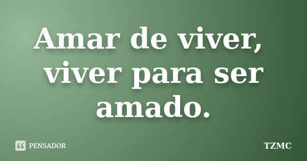 Amar de viver, viver para ser amado.... Frase de TZMC.