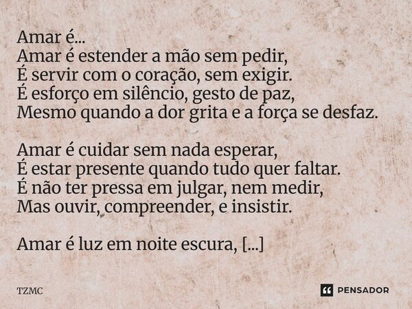 Amar é... Amar é estender a mão sem pedir, É servir com o coração, sem exigir. É esforço em silêncio, gesto de paz, Mesmo quando a dor grita e a força se desfa... Frase de TZMC.