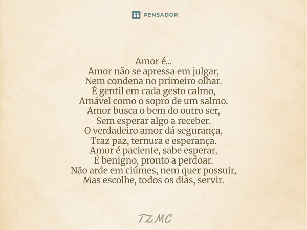 Amor é... Amor não se apressa em julgar, Nem condena no primeiro olhar. É gentil em cada gesto calmo, Amável como o sopro de um salmo. Amor busca o bem do ou... Frase de TZMC.