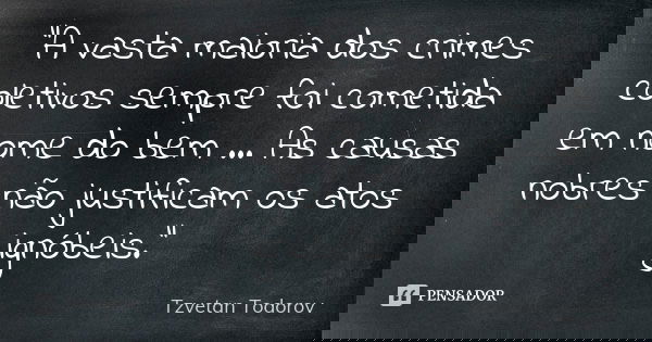 “A vasta maioria dos crimes coletivos sempre foi cometida em nome do bem … As causas nobres não justificam os atos ignóbeis.”... Frase de Tzvetan Todorov.