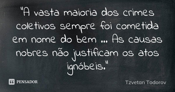 “A vasta maioria dos crimes coletivos sempre foi cometida em nome do bem … As causas nobres não justificam os atos ignóbeis.”... Frase de Tzvetan Todorov.