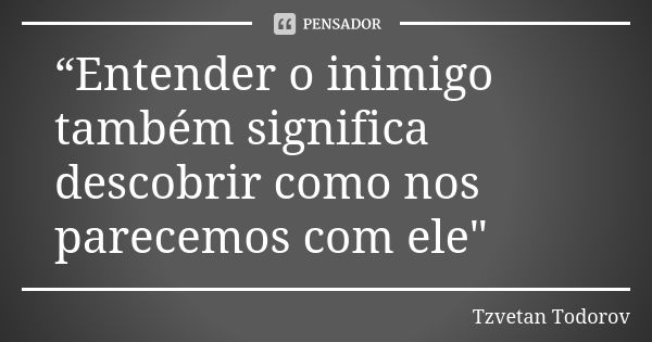 “Entender o inimigo também significa descobrir como nos parecemos com ele"... Frase de Tzvetan Todorov.