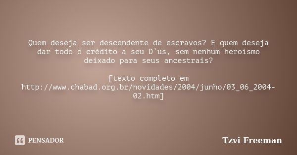 Quem deseja ser descendente de escravos? E quem deseja dar todo o crédito a seu D’us, sem nenhum heroísmo deixado para seus ancestrais? [texto completo em http:... Frase de Tzvi Freeman.