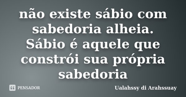não existe sábio com sabedoria alheia. Sábio é aquele que constrói sua própria sabedoria... Frase de Ualahssy di Arahssuay.