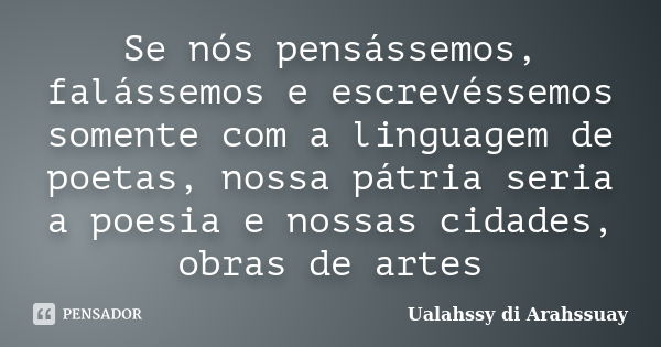 Se nós pensássemos, falássemos e escrevéssemos somente com a linguagem de poetas, nossa pátria seria a poesia e nossas cidades, obras de artes... Frase de Ualahssy di Arahssuay.