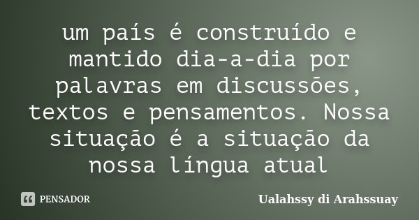 um país é construído e mantido dia-a-dia por palavras em discussões, textos e pensamentos. Nossa situação é a situação da nossa língua atual... Frase de Ualahssy di Arahssuay.