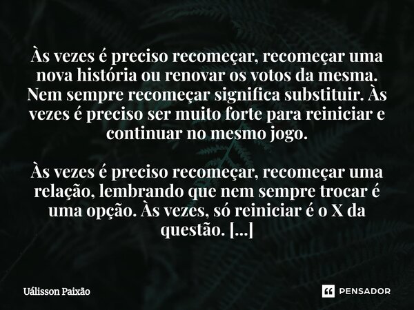 RECOMECE Às vezes é preciso recomeçar, recomeçar uma nova história ou renovar os votos da mesma. Nem sempre recomeçar significa substituir. Às vezes é preciso ... Frase de Uálisson Paixão.