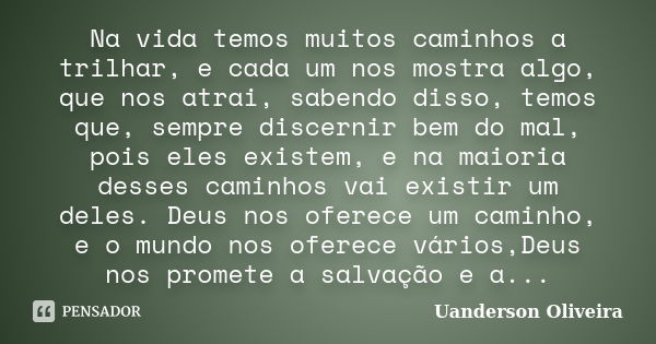 Na vida temos muitos caminhos a trilhar, e cada um nos mostra algo, que nos atrai, sabendo disso, temos que, sempre discernir bem do mal, pois eles existem, e n... Frase de Uanderson Oliveira.