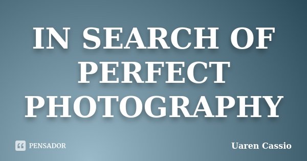 IN SEARCH OF PERFECT PHOTOGRAPHY... Frase de Uaren Cassio.