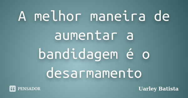 A melhor maneira de aumentar a bandidagem é o desarmamento... Frase de Uarley Batista.