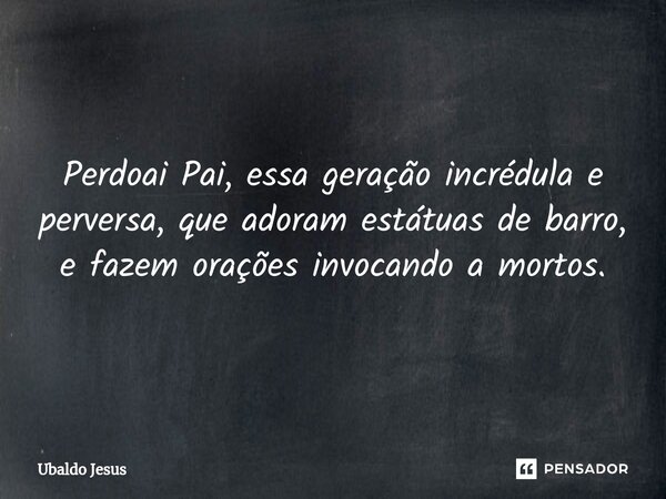 Perdoai Pai, essa geração incrédula e perversa, que adoram estátuas de barro, e fazem orações invocando a mortos.... Frase de Ubaldo Jesus.