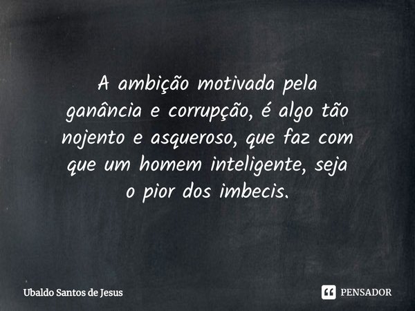 A ambição motivada pela
ganância e corrupção, é algotão
nojento e asqueroso, quefaz com
que um homem inteligente, seja
o pior dos imbecis.... Frase de Ubaldo Santos de Jesus.