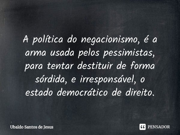 ⁠
A política do negacionismo, é a
arma usada pelos pessimistas,
para tentar destituir de forma sórdida, e irresponsável, o
estado democrático de direito.... Frase de Ubaldo Santos de Jesus.