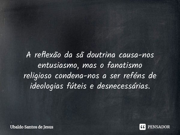 ⁠ A reflexão da sã doutrina causa-nos entusiasmo, mas o fanatismo
religioso condena-nos a ser reféns de
ideologias fúteis e desnecessárias.... Frase de Ubaldo Santos de Jesus.