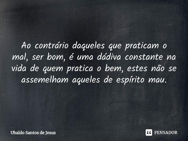 ⁠Ao contrário daqueles que praticam o
mal, ser bom, é uma dádiva constante na vida de quem pratica o bem, estes não se assemelham aqueles de espírito mau.... Frase de Ubaldo Santos de Jesus.