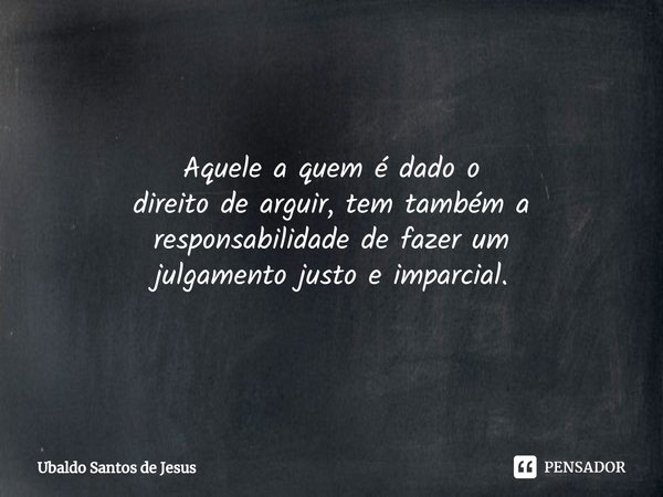 Aquele a quem é dado o
direitode arguir, temtambém a responsabilidade de fazer um
julgamento justo e imparcial.... Frase de Ubaldo Santos de Jesus.