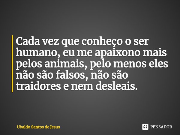 ⁠Cada vez que conheço oser
humano, eu me apaixonomais
pelos animais, pelomenos eles
não são falsos,não são traidores enem desleais.... Frase de Ubaldo Santos de Jesus.