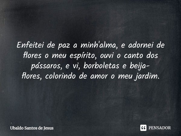 Enfeitei de paz a minh'alma, e adornei de flores o meu espírito, ouvi o canto dos pássaros, e vi, borboletas e beija-
flores, colorindo de amor o meu jardim.⁠... Frase de Ubaldo Santos de Jesus.