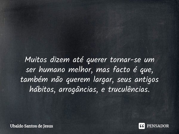 ⁠
⁠ Muitos dizem até querer tornar-se um
ser humano melhor, mas facto é que,
também não querem largar, seus antigos
hábitos, arrogâncias, e truculências.... Frase de Ubaldo Santos de Jesus.