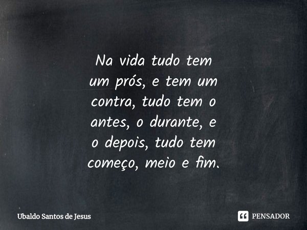 ⁠⁠
Na vida tudo tem
um prós, e tem um
contra, tudo tem o
antes, o durante, e
o depois, tudo tem
começo, meio e fim.... Frase de Ubaldo Santos de Jesus.