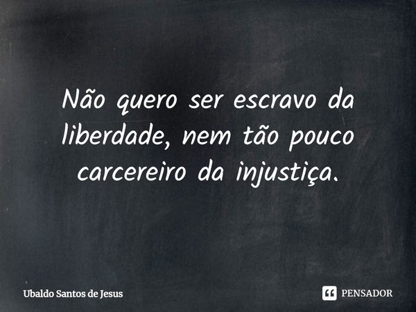 Não quero ser escravo da liberdade, nem tão pouco carcereiro da injustiça.... Frase de Ubaldo Santos de Jesus.