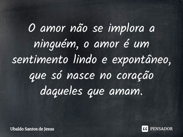 O amor não se implora a
ninguém, o amor é um sentimento lindo e expontâneo⁠, que só nasce no coração daqueles que amam.... Frase de Ubaldo Santos de Jesus.