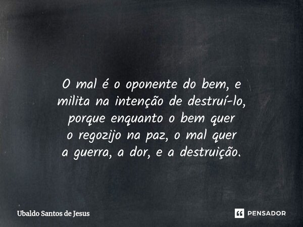 ⁠ O mal é o oponente do bem, e milita na intenção de destruí-lo, porque enquanto o bem quer o regozijo na paz, o mal quer a guerra, a dor, e a destruição.... Frase de Ubaldo Santos de Jesus.