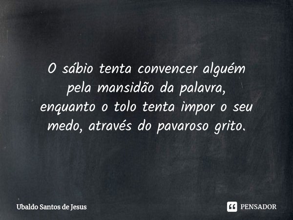 O sábio tenta convencer alguém
pela mansidão da palavra,
enquanto o tolo tenta impor o seu
medo, através do pavaroso grito.... Frase de Ubaldo Santos de Jesus.