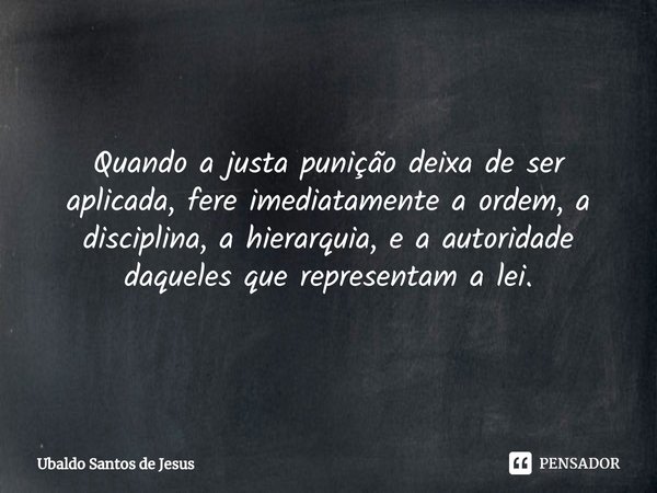 ⁠Quando a justa punição deixa deser aplicada, fere imediatamente aordem, a disciplina, a hierarquia, e a autoridade daqueles que representam a lei.... Frase de Ubaldo Santos de Jesus.