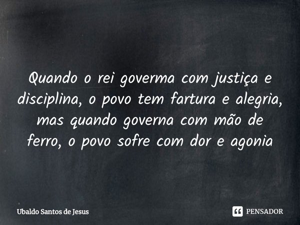 ⁠
Quando o rei goverma com justiça e disciplina, o povo tem fartura e alegria, mas quando governa com mão de ferro, o povo sofre com dor e agonia... Frase de Ubaldo Santos de Jesus.
