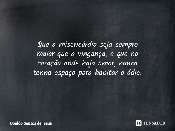 ⁠Que a misericórdia seja sempre
maior que a vingança, e que no
coração onde haja amor, nunca
tenha espaço para habitar o ódio.... Frase de Ubaldo Santos de Jesus.