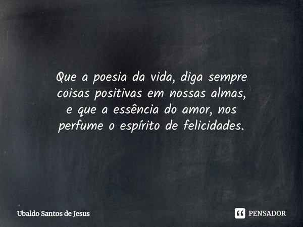 Que a poesia da vida, diga sempre
coisas positivas em nossas almas,
e que a essência do amor, nos
perfume o espírito de felicidades.... Frase de Ubaldo Santos de Jesus.